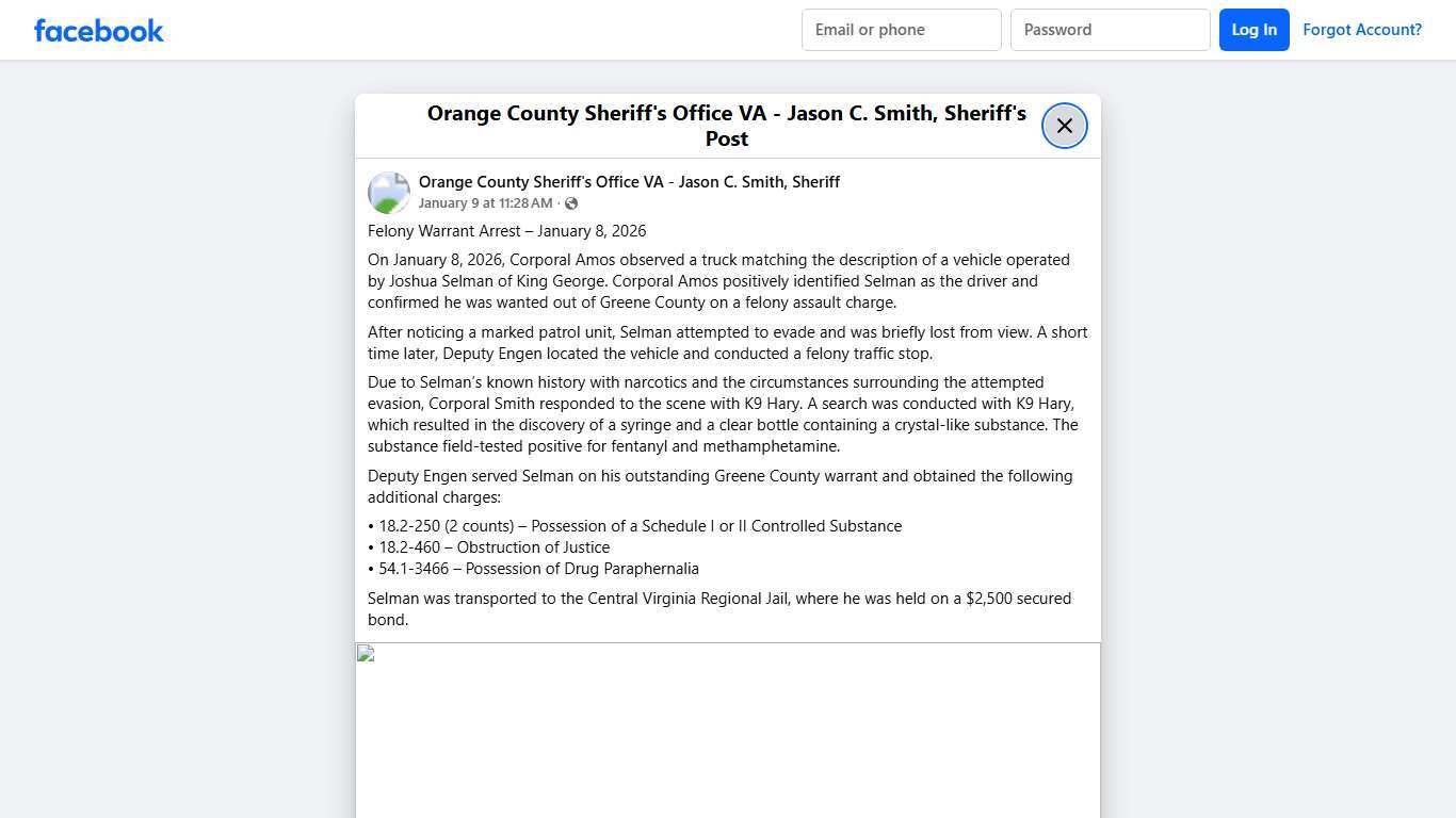 Felony Warrant Arrest – January 8, 2026 On January 8, 2026, Corporal Amos observed a truck matching the description of a vehicle operated by Joshua Selman of King George. Corporal Amos positively identified Selman as the driver and confirmed he was wanted out of Greene County on a felony assault charge. After noticing a marked patrol unit, Selman attempted to evade and was briefly lost from view. A short time later, Deputy Engen located the vehicle and conducted a felony traffic stop. Due to Sel
